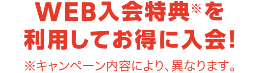 WEB入会特典※を利用してお得に入会！※キャンペーン内容により、異なります。