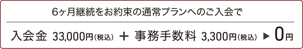 6ヶ月継続をお約束の通常プランへのご入会で、入会金33,000円(税込)+事務手数料3,300円(税込)=0円。