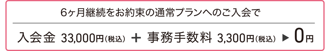 6ヶ月継続をお約束の通常プランへのご入会で、入会金33,000円(税込)+事務手数料3,300円(税込)が0円。