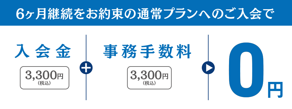 6ヶ月継続をお約束の通常プランへのご入会で、入会金3,300円(税込)+事務手数料3,300円(税込)が0円